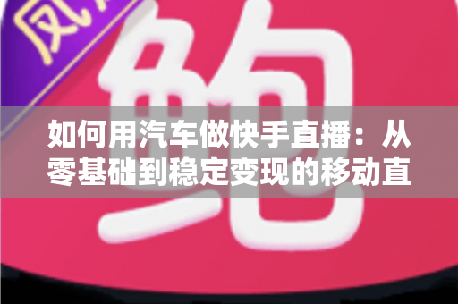 如何用汽车做快手直播：从零基础到稳定变现的移动直播实战指南