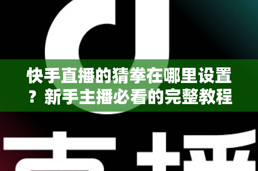 快手直播的猜拳在哪里设置？新手主播必看的完整教程与人气提升攻略