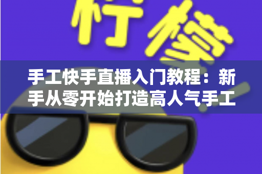 手工快手直播入门教程：新手从零开始打造高人气手工直播间的完全指南