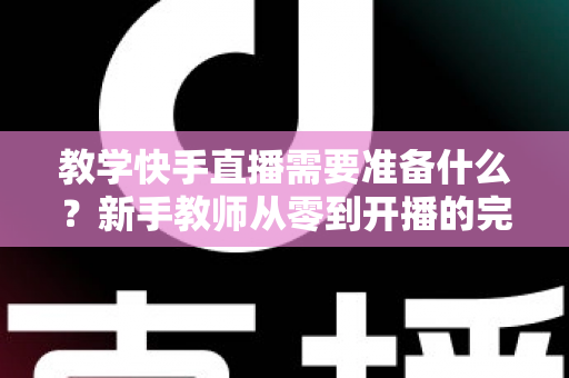 教学快手直播需要准备什么？新手教师从零到开播的完整准备清单与实战指南