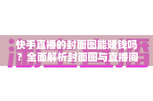 快手直播的封面图能赚钱吗？全面解析封面图与直播间收益的真实关系