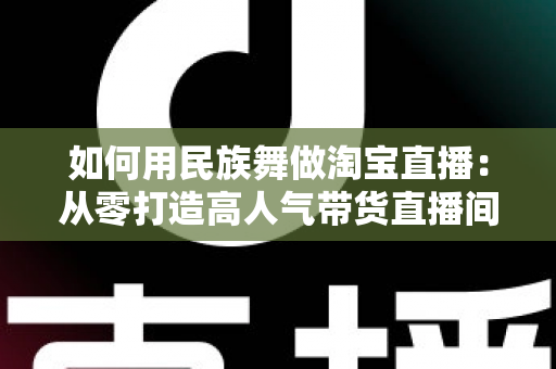 如何用民族舞做淘宝直播：从零打造高人气带货直播间的完整实战指南