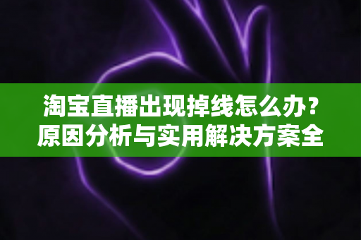 淘宝直播出现掉线怎么办？原因分析与实用解决方案全攻略
