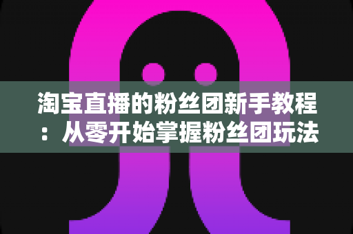 淘宝直播的粉丝团新手教程：从零开始掌握粉丝团玩法与运营技巧的全攻略