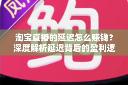 淘宝直播的延迟怎么赚钱？深度解析延迟背后的盈利逻辑与实战策略