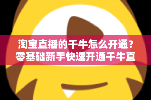 淘宝直播的千牛怎么开通？零基础新手快速开通千牛直播完整指南