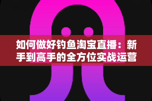 如何做好钓鱼淘宝直播：新手到高手的全方位实战运营指南