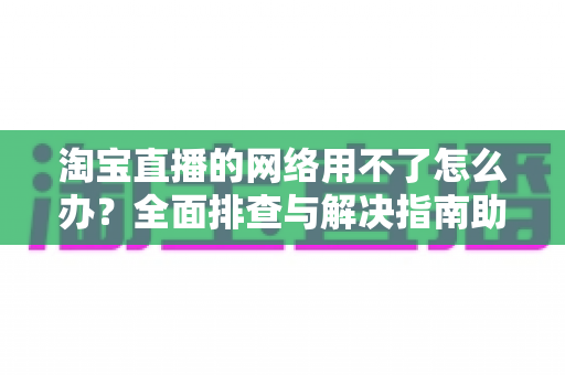 淘宝直播的网络用不了怎么办？全面排查与解决指南助你快速恢复观看和开播体验