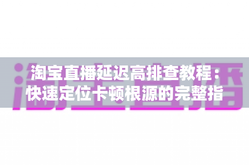 淘宝直播延迟高排查教程：快速定位卡顿根源的完整指南