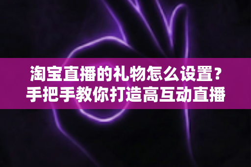 淘宝直播的礼物怎么设置？手把手教你打造高互动直播间