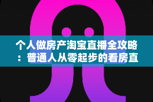 个人做房产淘宝直播全攻略：普通人从零起步的看房直播实操指南