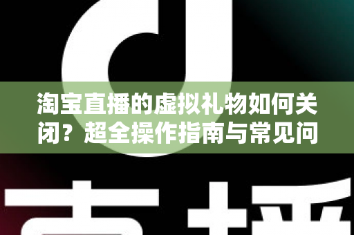 淘宝直播的虚拟礼物如何关闭？超全操作指南与常见问题一次讲清