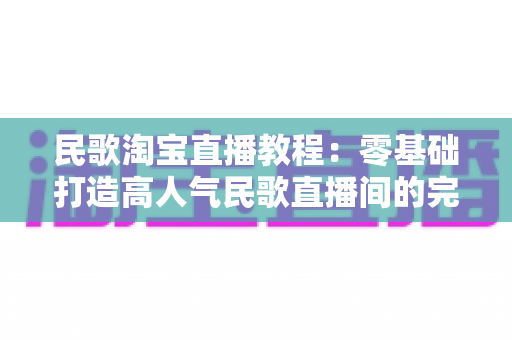 民歌淘宝直播教程：零基础打造高人气民歌直播间的完整实战指南