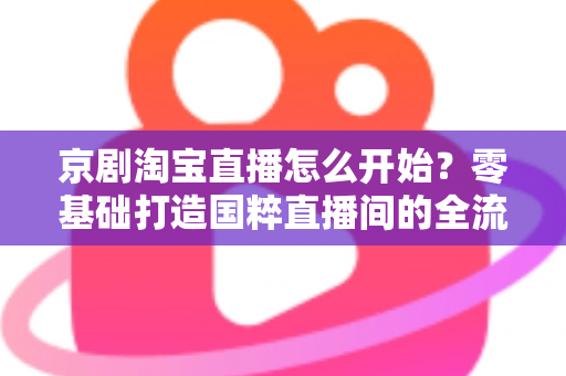 京剧淘宝直播怎么开始？零基础打造国粹直播间的全流程实战指南