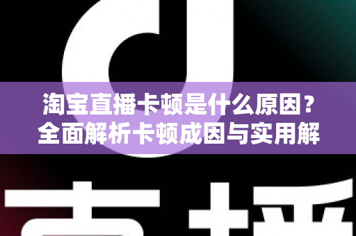 淘宝直播卡顿是什么原因？全面解析卡顿成因与实用解决方法指南