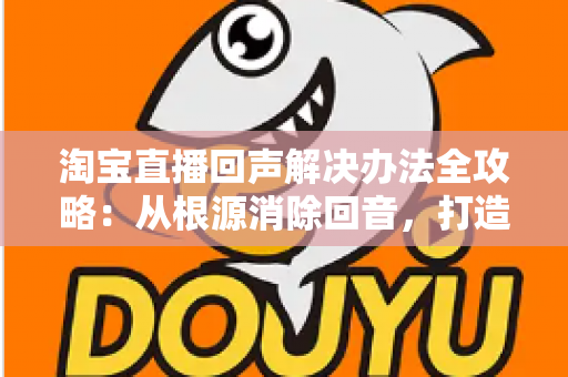 淘宝直播回声解决办法全攻略：从根源消除回音，打造清晰流畅的高转化直播间