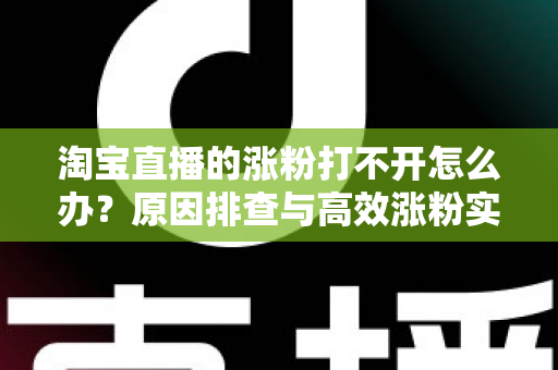 淘宝直播的涨粉打不开怎么办？原因排查与高效涨粉实操指南