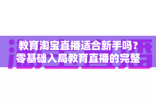 教育淘宝直播适合新手吗？零基础入局教育直播的完整指南与实战攻略