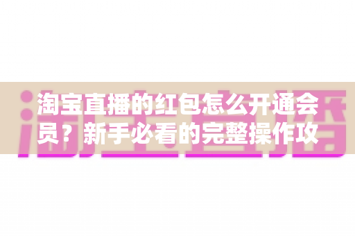 淘宝直播的红包怎么开通会员?新手必看的完整操作攻略与实用技巧 淘宝直播的红包怎么开通会员?新手必看的完整操作攻略与实用技巧