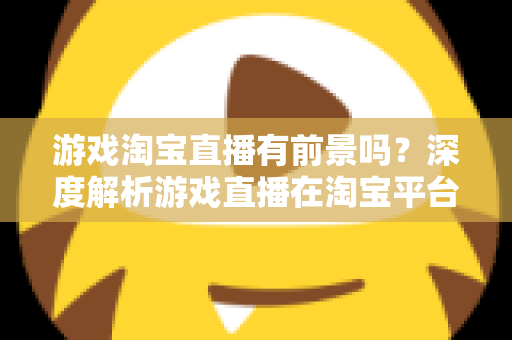 游戏淘宝直播有前景吗？深度解析游戏直播在淘宝平台的变现机遇、实战策略与未来趋势