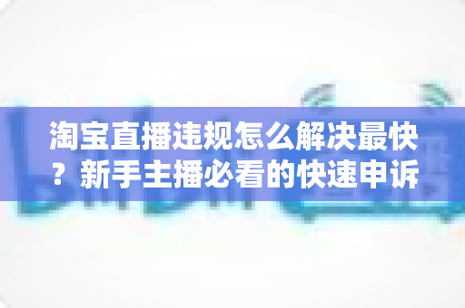 淘宝直播违规怎么解决最快？新手主播必看的快速申诉与解封全攻略