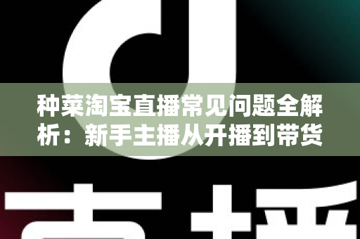 种菜淘宝直播常见问题全解析:新手主播从开播到带货的实战指南 种菜淘宝直播常见问题全解析:新手主播从开播到带货的实战指南