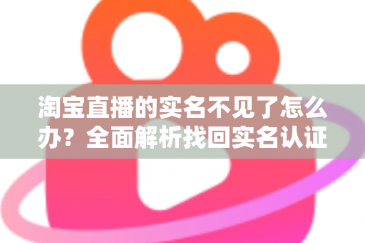 淘宝直播的实名不见了怎么办？全面解析找回实名认证的实用方法与应对指南