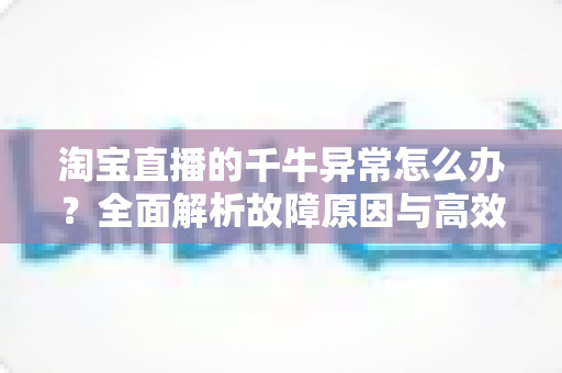 淘宝直播的千牛异常怎么办?全面解析故障原因与高效解决指南 淘宝直播的千牛异常怎么办?全面解析故障原因与高效解决指南