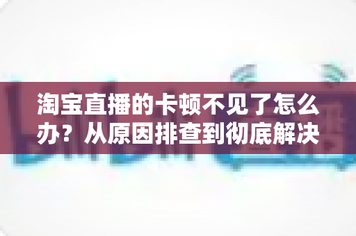 淘宝直播的卡顿不见了怎么办？从原因排查到彻底解决的实用指南