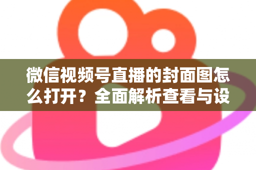 微信视频号直播的封面图怎么打开?全面解析查看与设置直播封面的实用指南 微信视频号直播的封面图怎么打开?全面解析查看与设置直播封面的实用指南
