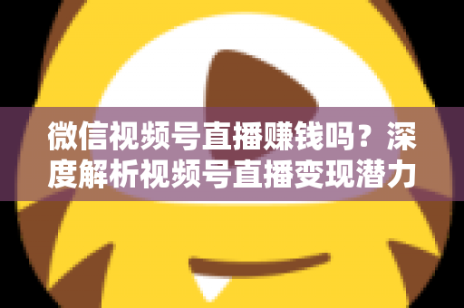 微信视频号直播赚钱吗？深度解析视频号直播变现潜力与实战赚钱攻略