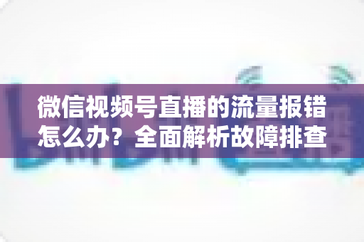 微信视频号直播的流量报错怎么办？全面解析故障排查与解决方案指南