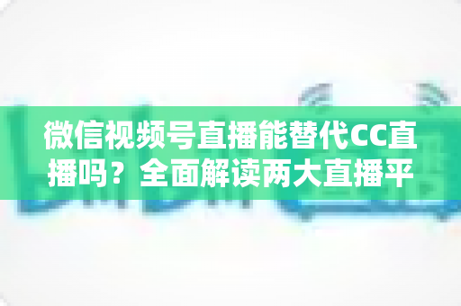 微信视频号直播能替代CC直播吗?全面解读两大直播平台的优劣与未来趋势 微信视频号直播能替代CC直播吗?全面解读两大直播平台的优劣与未来趋势