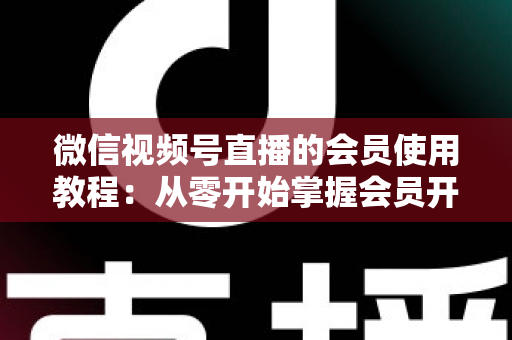 微信视频号直播的会员使用教程:从零开始掌握会员开通与运营全流程 微信视频号直播的会员使用教程:从零开始掌握会员开通与运营全流程
