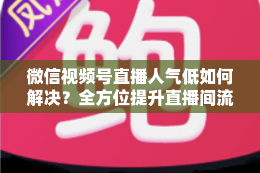 微信视频号直播人气低如何解决？全方位提升直播间流量与人气的实战指南
