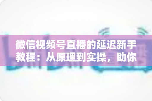 微信视频号直播的延迟新手教程：从原理到实操，助你打造流畅低延迟直播体验