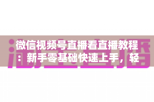 微信视频号直播看直播教程:新手零基础快速上手,轻松玩转观看直播全流程 微信视频号直播看直播教程:新手零基础快速上手,轻松玩转观看直播全流程