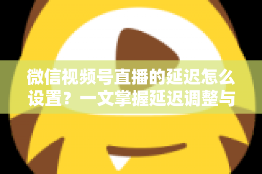 微信视频号直播的延迟怎么设置？一文掌握延迟调整与直播优化全攻略