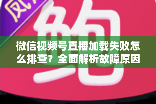 微信视频号直播加载失败怎么排查？全面解析故障原因与实用解决方案