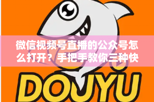 微信视频号直播的公众号怎么打开？手把手教你三种快速进入方法与常见问题全解析