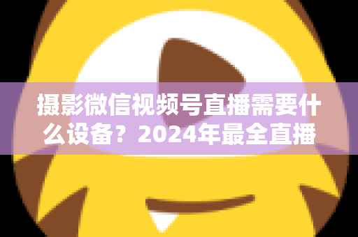摄影微信视频号直播需要什么设备？2024年最全直播装备清单与选购避坑指南