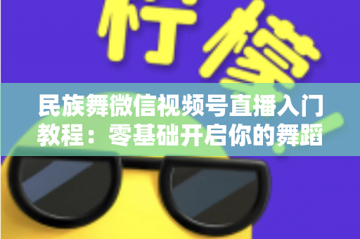 民族舞微信视频号直播入门教程：零基础开启你的舞蹈直播间，从开播到涨粉全流程详解