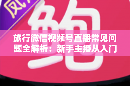 旅行微信视频号直播常见问题全解析：新手主播从入门到精通的实战避坑指南