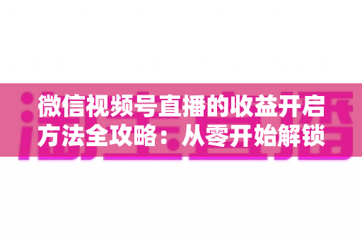 微信视频号直播的收益开启方法全攻略：从零开始解锁直播变现新机遇