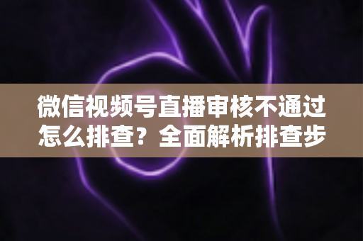 微信视频号直播审核不通过怎么排查？全面解析排查步骤、常见原因与解决方案