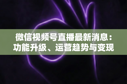 微信视频号直播最新消息：功能升级、运营趋势与变现机遇全解析