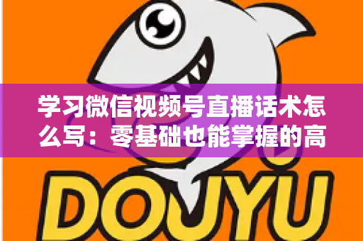 学习微信视频号直播话术怎么写：零基础也能掌握的高转化直播话术实战指南