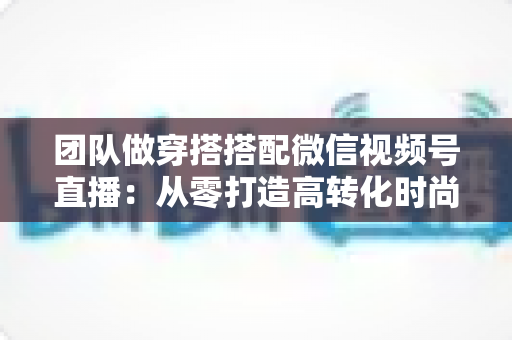 团队做穿搭搭配微信视频号直播：从零打造高转化时尚直播间的全流程实战指南