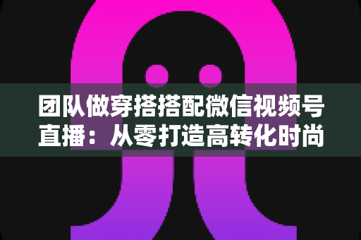 团队做穿搭搭配微信视频号直播：从零打造高转化时尚直播间的全流程实战指南
