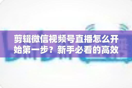 剪辑微信视频号直播怎么开始第一步?新手必看的高效剪辑入门指南与实操技巧 剪辑微信视频号直播怎么开始第一步?新手必看的高效剪辑入门指南与实操技巧